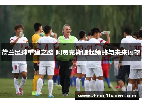 荷兰足球重建之路 阿贾克斯崛起策略与未来展望