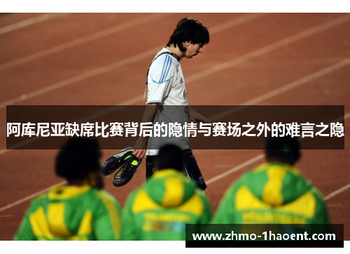 阿库尼亚缺席比赛背后的隐情与赛场之外的难言之隐