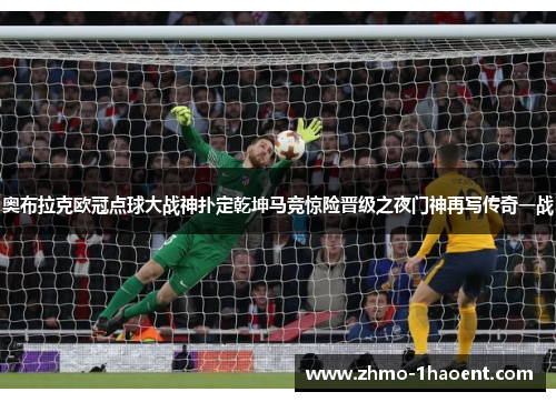 奥布拉克欧冠点球大战神扑定乾坤马竞惊险晋级之夜门神再写传奇一战